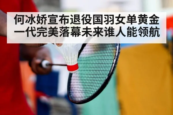 何冰娇宣布退役国羽女单黄金一代完美落幕未来谁人能领航