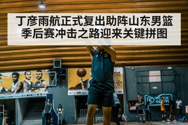 丁彦雨航正式复出助阵山东男篮 季后赛冲击之路迎来关键拼图